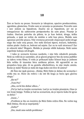 18
Žon se bacio na posao. Scenario je iskopiran, upućen producentima,
agentima, glumcima. Vratio sam se zezanju sa pesmama. Provalio sam
i nov sistem za hipodrom. Značio mi je hipodrom, jer mi je
omogućavao da zaboravim pretpostavku da sam pisac. Pisanje je
čudno. Osećam potrebu da pišem, to je kao bolest, droga, teška
prinuda, a ipak ne volim da mislim o sebi kao piscu. Možda sam
upoznao previše pisaca. Više vremena provode olajavajući jedni druge
nego što rade svoj posao. Sve neki živčani tipovi, tračare, babetine;
stalno pizde i kolju se, bolesni od sujete. Zar su to naši stvaraoci? Zar
je oduvek tako? Moguće. Možda je pisanje oblik kukanja. Neki samo
uspešnije kukaju od drugih.
I tako je scenario krenuo naokolo, i nije bilo nikakvih ponuda.
Neki su rekli da je zanimljiv, ali je glavni prigovor bio da nema publike
za takvu vrstu filma. U redu je prikazati kako ličnost koja je jednom
bila velika ili izuzetna biva uništena pićem. Ali ograničiti se na
propalicu koja pije, ili na gomilu alkoholičara, to nije imalo smisla.
Kome je stalo? Kome je stalo do toga kako oni žive ili umiru?
Ali Žon me ipak pozvao. „Slušaj, Mek Ostin je došao do scenarija i
sviđa mu se. Hoće da režira i da isti lik koga ja hoću igra glavnu
ulogu.”
„Ko to?”
„Tom Pel.”
„Aha, on bi bio dobar alkos...”
„Pel je lud za tvojim scenariom. Lud je za tvojim pisanjem, čitao je
sve tvoje knjige. Toliko je lud za scenariom, da je izjavio kako bi igrao
za dolar.”
„Isuse...”
„Problem je što on insistira da Mek Ostin režira film. Ne volim tog
Mek Ostina. On mi je neprijatelj.”
„Zašto?”
„Eto, imali smo nekih problema.”
 