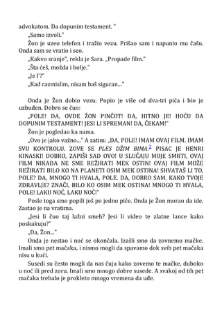 advokatom. Da dopunim testament. ”
„Samo izvoli.”
Žon je uzeo telefon i tražio vezu. Prišao sam i napunio mu čašu.
Onda sam se vratio i seo.
„Kakvo sranje”, rekla je Sara. „Propade film.”
„Šta ćeš, možda i bolje.”
„Je l’?”
„Kad razmislim, nisam baš siguran...”
Onda je Žon dobio vezu. Popio je više od dva-tri pića i bio je
uzbuđen. Dobro se čuo:
„POLE! DA, OVDE ŽON PINČOT! DA, HITNO JE! HOĆU DA
DOPUNIM TESTAMENT! JESI LI SPREMAN! DA, ČEKAM!”
Žon je pogledao ka nama.
„Ovo je jako važno...” A zatim: „DA, POLE! IMAM OVAJ FILM. IMAM
SVU KONTROLU. ZOVE SE PLES DŽIM BIMA.2 PISAC JE HENRI
KINASKI! DOBRO, ZAPIŠI SAD OVO! U SLUČAJU MOJE SMRTI, OVAJ
FILM NIKADA NE SME REŽIRATI MEK OSTIN! OVAJ FILM MOŽE
REŽIRATI BILO KO NA PLANETI OSIM MEK OSTINA! SHVATAŠ LI TO,
POLE? DA, MNOGO TI HVALA, POLE. DA, DOBRO SAM. KAKO TVOJE
ZDRAVLJE? ZNAČI, BILO KO OSIM MEK OSTINA! MNOGO TI HVALA,
POLE! LAKU NOĆ, LAKU NOĆ!”
Posle toga smo popili još po jedno piće. Onda je Žon morao da ide.
Zastao je na vratima.
„Jesi li čuo taj lažni smeh? Jesi li video te zlatne lance kako
poskakuju?”
„Da, Žon...”
Onda je nestao i noć se okončala. Izašli smo da zovnemo mačke.
Imali smo pet mačaka, i nismo mogli da spavamo dok svih pet mačaka
nisu u kući.
Susedi su često mogli da nas čuju kako zovemo te mačke, duboko
u noć ili pred zoru. Imali smo mnogo dobre susede. A svakoj od tih pet
mačaka trebalo je prokleto mnogo vremena da uđe.
 