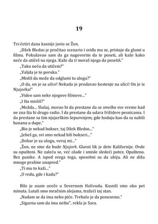 19
Tri-četiri dana kasnije javio se Žon.
„Džek Bledso je pročitao scenario i sviđa mu se, pristaje da glumi u
filmu. Pokušavao sam da ga nagovorim da te poseti, ali kaže kako
neće da utičeš na njega. Kaže da ti moraš njega da posetiš.”
„Tako neću da utičem?”
„Valjda je to poruka.”
„Misliš da može da odglumi tu ulogu?”
„O da, on je sa ulice! Nekada je prodavao kestenje na ulici! On je iz
Njujorka!”
„Video sam neke njegove filmove...”
„I šta misliš?”
„Možda... Slušaj, morao bi da prestane da se smeška sve vreme kad
ne zna šta bi drugo radio. I da prestane da udara frižidere pesnicama. I
da prestane sa tim njujorškim šepurenjem, gde hodaju kao da su nabili
bananu u dupe.”
„Bio je nekad bokser, taj Džek Bledso...”
„Jebeš ga, svi smo nekad bili bokseri...”
„Dobar je za ulogu, veruj mi...”
„Žon, ne sme da bude Njujork. Glavni lik je dete Kalifornije. Ovde
su opušteni. Ne zaleću se, već olade i smisle sledeći potez. Opušteno.
Bez panike. A ispod svega toga, sposobni su da ubiju. Ali ne dižu
mnogo prašine unapred.”
„Ti mu to kaži...”
„U redu, gde i kada?”
Bilo je osam uveče u Severnom Holivudu. Kasnili smo oko pet
minuta. Lutali smo mračnim alejama, tražeći taj stan.
„Nadam se da ima neko piće. Trebalo je da ponesemo.”
„Sigurna sam da ima nešto”, rekla je Sara.
 
