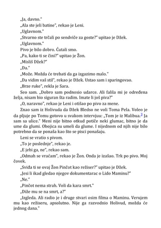 „Ja, davno.”
„Ala ste jeli batine”, rekao je Leni.
„Uglavnom.”
„Stvarno ste trčali po sendviče za goste?” upitao je Džek.
„Uglavnom.”
Pivo je bilo dobro. Ćutali smo.
„Pa, kako ti se čini?” upitao je Žon.
„Misliš Džek?”
„Da.”
„Može. Možda će trebati da ga izgazimo malo.”
„Da vidim vaš stil”, rekao je Džek. Ustao sam i sparingovao.
„Brze ruke”, rekla je Sara.
Seo sam. „Dobro sam podnosio udarce. Ali falila mi je određena
želja, nisam bio siguran šta radim. Imate li još piva?”
„O, naravno”, rekao je Leni i otišao po pivo za mene.
Znao sam iz Holivuda da Džek Bledso ne voli Toma Pela. Voleo je
da pljuje po Tomu gotovo u svakom intervjuu: „Tom je iz Malibua.3 Ja
sam sa ulice.” Meni nije bitno otkud potiče neki glumac, bitno je da
ume da glumi. Obojica su umeli da glume. I nijednom od njih nije bilo
potrebno da se ponaša kao što se pisci ponašaju.
Leni se vratio s pivom.
„To je poslednje”, rekao je.
„E jebi ga, ne”, rekao sam.
„Odmah se vraćam”, rekao je Žon. Onda je izašao. Trk po pivo. Moj
čovek.
„Sviđa ti se ovaj Žon Pinčot kao režiser?” upitao je Džek.
„Jesi li ikad gledao njegov dokumentarac o Lido Maminu?”
„Ne.”
„Pinčot nema strah. Voli da kara smrt.”
„Diže mu se na smrt, a?”
„Izgleda. Ali radio je i druge stvari osim filma o Maminu. Verujem
mu kao režiseru, apsolutno. Nije ga razvodnio Holivud, možda će
jednog dana.”
 