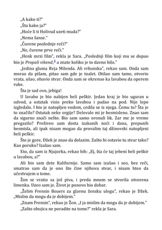 „A kako ti?”
„Šta kako ja?”
„Hoće li ti Holivud uzeti muda?”
„Nema šanse.”
„Čuvene poslednje reči?”
„Ne, čuvene prve reči.”
„Henk mrzi film”, rekla je Sara. „Poslednji film koji mu se dopao
bio je Propali vikend,4 a znate koliko je to davno bilo.”
„Jedina gluma Reja Milenda. Ali vrhunska”, rekao sam. Onda sam
morao da pišam, pitao sam gde je toalet. Otišao sam tamo, otvorio
vrata, ušao, obavio stvar. Onda sam se okrenuo ka lavabou da operem
ruke.
Šta je sad ovo, jebiga!
U lavabo je bio nabijen beli peškir. Jedan kraj je bio uguran u
odvod, a ostatak visio preko lavaboa i padao na pod. Nije lepo
izgledalo. I bio je natopljen vodom, cedila se iz njega. Čemu to? Šta je
to značilo? Ostatak neke orgije? Delovalo mi je besmisleno. Znao sam
da sigurno znači nešto. Bio sam samo oronuli lik. Zar me je vreme
pregazilo? Preživeo sam dosta izakanih noći i dana, prepunih
besmisla, ali ipak nisam mogao da provalim taj džinovski natopljeni
beli peškir.
Što je gore, Džek je znao da dolazim. Zašto bi ostavio tu stvar tako?
Kao poruku? Izašao sam.
Eto, da sam iz Njujorka, rekao bih: „Ej, šta će taj jebeni beli peškir
u lavabou, a?”
Ali bio sam dete Kalifornije. Samo sam izašao i seo, bez reči,
smatrao sam da je ono što čine njihova stvar, i nisam hteo da
učestvujem u tome.
Žon se vratio sa još piva, i preda mnom se stvorila otvorena
limenka. Uzeo sam je. Život je ponovo bio dobar.
„Želim Frensin Bouers za glavnu žensku ulogu”, rekao je Džek.
„Mislim da mogu da je dobijem."
„Znam Frensin”, rekao je Žon. „I ja mislim da mogu da je dobijem.”
„Zašto obojica ne poradite na tome?” rekla je Sara.
 