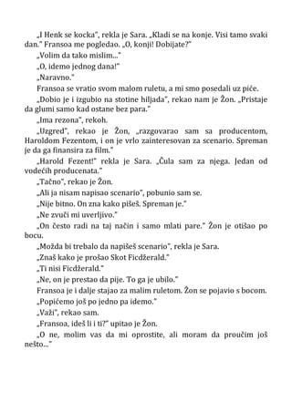 „I Henk se kocka”, rekla je Sara. „Kladi se na konje. Visi tamo svaki
dan.” Fransoa me pogledao. „O, konji! Dobijate?”
„Volim da tako mislim...”
„O, idemo jednog dana!”
„Naravno.”
Fransoa se vratio svom malom ruletu, a mi smo posedali uz piće.
„Dobio je i izgubio na stotine hiljada”, rekao nam je Žon. „Pristaje
da glumi samo kad ostane bez para.”
„Ima rezona”, rekoh.
„Uzgred”, rekao je Žon, „razgovarao sam sa producentom,
Haroldom Fezentom, i on je vrlo zainteresovan za scenario. Spreman
je da ga finansira za film.”
„Harold Fezent!” rekla je Sara. „Čula sam za njega. Jedan od
vodećih producenata.”
„Tačno”, rekao je Žon.
„Ali ja nisam napisao scenario”, pobunio sam se.
„Nije bitno. On zna kako pišeš. Spreman je.”
„Ne zvuči mi uverljivo.”
„On često radi na taj način i samo mlati pare.” Žon je otišao po
bocu.
„Možda bi trebalo da napišeš scenario”, rekla je Sara.
„Znaš kako je prošao Skot Ficdžerald.”
„Ti nisi Ficdžerald.”
„Ne, on je prestao da pije. To ga je ubilo.”
Fransoa je i dalje stajao za malim ruletom. Žon se pojavio s bocom.
„Popićemo još po jedno pa idemo.”
„Važi”, rekao sam.
„Fransoa, ideš li i ti?” upitao je Žon.
„O ne, molim vas da mi oprostite, ali moram da proučim još
nešto...”
 