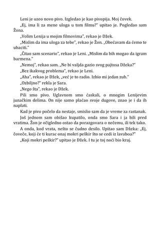 Leni je uzeo novo pivo. Izgledao je kao pivopija. Moj čovek.
„Ej, ima li za mene uloga u tom filmu?” upitao je. Pogledao sam
Žona.
„Volim Lenija u mojim filmovima”, rekao je Džek.
„Mislim da ima uloga za tebe”, rekao je Žon. „Obećavam da ćemo te
ubaciti.”
„Čitao sam scenario”, rekao je Leni. „Mislim da bih mogao da igram
barmena.”
„Nemoj”, rekao sam. „Ne bi valjda gazio svog pajtosa Džeka?”
„Bez ikakvog problema”, rekao je Leni.
„Aha”, rekao je Džek, „već je to radio. Izbio mi jedan zub.”
„Ozbiljno?” rekla je Sara.
„Nego šta”, rekao je Džek.
Pili smo pivo. Uglavnom smo ćaskali, o mnogim Lenijevim
junačkim delima. On nije samo plaćao svoje dugove, znao je i da ih
naplati.
Kad je pivo počelo da nestaje, smislio sam da je vreme za rastanak.
Još jednom sam obišao kupatilo, onda smo Sara i ja bili pred
vratima. Žon je očigledno ostao da porazgovara o nečemu, ili tek tako.
A onda, kod vrata, nešto se čudno desilo. Upitao sam Džeka: „Ej,
čoveče, koji će ti kurac onaj mokri peškir što se cedi iz lavaboa?”
„Koji mokri peškir?” upitao je Džek. I tu je toj noći bio kraj.
 