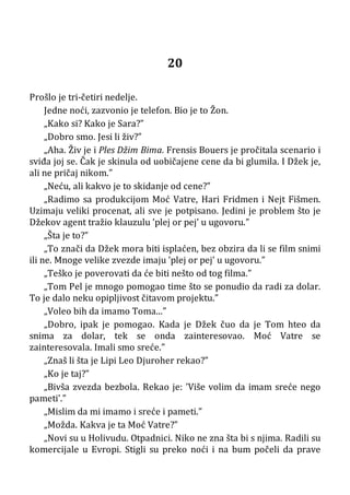 20
Prošlo je tri-četiri nedelje.
Jedne noći, zazvonio je telefon. Bio je to Žon.
„Kako si? Kako je Sara?”
„Dobro smo. Jesi li živ?”
„Aha. Živ je i Ples Džim Bima. Frensis Bouers je pročitala scenario i
sviđa joj se. Čak je skinula od uobičajene cene da bi glumila. I Džek je,
ali ne pričaj nikom.”
„Neću, ali kakvo je to skidanje od cene?”
„Radimo sa produkcijom Moć Vatre, Hari Fridmen i Nejt Fišmen.
Uzimaju veliki procenat, ali sve je potpisano. Jedini je problem što je
Džekov agent tražio klauzulu ’plej or pej’ u ugovoru.”
„Šta je to?”
„To znači da Džek mora biti isplaćen, bez obzira da li se film snimi
ili ne. Mnoge velike zvezde imaju ’plej or pej’ u ugovoru.”
„Teško je poverovati da će biti nešto od tog filma.”
„Tom Pel je mnogo pomogao time što se ponudio da radi za dolar.
To je dalo neku opipljivost čitavom projektu.”
„Voleo bih da imamo Toma...”
„Dobro, ipak je pomogao. Kada je Džek čuo da je Tom hteo da
snima za dolar, tek se onda zainteresovao. Moć Vatre se
zainteresovala. Imali smo sreće.”
„Znaš li šta je Lipi Leo Djuroher rekao?”
„Ko je taj?”
„Bivša zvezda bezbola. Rekao je: ’Više volim da imam sreće nego
pameti’.”
„Mislim da mi imamo i sreće i pameti.”
„Možda. Kakva je ta Moć Vatre?”
„Novi su u Holivudu. Otpadnici. Niko ne zna šta bi s njima. Radili su
komercijale u Evropi. Stigli su preko noći i na bum počeli da prave
 
