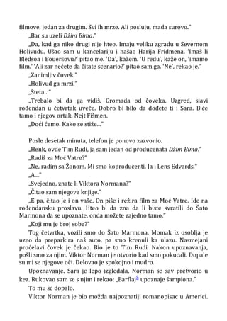 filmove, jedan za drugim. Svi ih mrze. Ali posluju, mada surovo.”
„Bar su uzeli Džim Bima.”
„Da, kad ga niko drugi nije hteo. Imaju veliku zgradu u Severnom
Holivudu. Ušao sam u kancelariju i našao Harija Fridmena. ’Imaš li
Bledsoa i Bouersovu?’ pitao me. ’Da’, kažem. ’U redu’, kaže on, ’imamo
film.’ ’Ali zar nećete da čitate scenario?’ pitao sam ga. ’Ne’, rekao je.”
„Zanimljiv čovek.”
„Holivud ga mrzi.”
„Šteta...”
„Trebalo bi da ga vidiš. Gromada od čoveka. Uzgred, slavi
rođendan u četvrtak uveče. Dobro bi bilo da dođete ti i Sara. Biće
tamo i njegov ortak, Nejt Fišmen.
„Doći ćemo. Kako se stiže...”
Posle desetak minuta, telefon je ponovo zazvonio.
„Henk, ovde Tim Rudi, ja sam jedan od producenata Džim Bima.”
„Radiš za Moć Vatre?”
„Ne, radim sa Žonom. Mi smo koproducenti. Ja i Lens Edvards.”
„A...”
„Svejedno, znate li Viktora Normana?”
„Čitao sam njegove knjige.”
„E pa, čitao je i on vaše. On piše i režira film za Moć Vatre. Ide na
rođendansku proslavu. Hteo bi da zna da li biste svratili do Šato
Marmona da se upoznate, onda možete zajedno tamo.”
„Koji mu je broj sobe?”
Tog četvrtka, vozili smo do Šato Marmona. Momak iz osoblja je
uzeo da preparkira naš auto, pa smo krenuli ka ulazu. Nasmejani
proćelavi čovek je čekao. Bio je to Tim Rudi. Nakon upoznavanja,
pošli smo za njim. Viktor Norman je otvorio kad smo pokucali. Dopale
su mi se njegove oči. Delovao je spokojno i mudro.
Upoznavanje. Sara je lepo izgledala. Norman se sav pretvorio u
kez. Rukovao sam se s njim i rekao: „Barflaj5 upoznaje šampiona.”
To mu se dopalo.
Viktor Norman je bio možda najpoznatiji romanopisac u Americi.
 