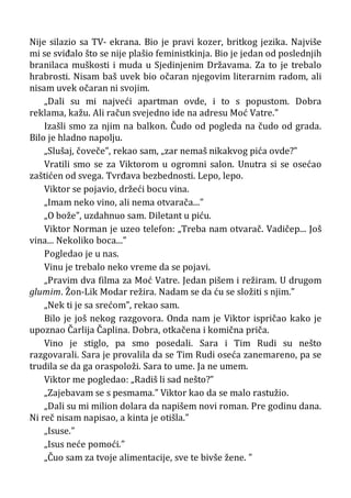 Nije silazio sa TV- ekrana. Bio je pravi kozer, britkog jezika. Najviše
mi se sviđalo što se nije plašio feministkinja. Bio je jedan od poslednjih
branilaca muškosti i muda u Sjedinjenim Državama. Za to je trebalo
hrabrosti. Nisam baš uvek bio očaran njegovim literarnim radom, ali
nisam uvek očaran ni svojim.
„Dali su mi najveći apartman ovde, i to s popustom. Dobra
reklama, kažu. Ali račun svejedno ide na adresu Moć Vatre.”
Izašli smo za njim na balkon. Čudo od pogleda na čudo od grada.
Bilo je hladno napolju.
„Slušaj, čoveče”, rekao sam, „zar nemaš nikakvog pića ovde?”
Vratili smo se za Viktorom u ogromni salon. Unutra si se osećao
zaštićen od svega. Tvrđava bezbednosti. Lepo, lepo.
Viktor se pojavio, držeći bocu vina.
„Imam neko vino, ali nema otvarača...”
„O bože”, uzdahnuo sam. Diletant u piću.
Viktor Norman je uzeo telefon: „Treba nam otvarač. Vadičep... Još
vina... Nekoliko boca...”
Pogledao je u nas.
Vinu je trebalo neko vreme da se pojavi.
„Pravim dva filma za Moć Vatre. Jedan pišem i režiram. U drugom
glumim. Žon-Lik Modar režira. Nadam se da ću se složiti s njim.”
„Nek ti je sa srećom”, rekao sam.
Bilo je još nekog razgovora. Onda nam je Viktor ispričao kako je
upoznao Čarlija Čaplina. Dobra, otkačena i komična priča.
Vino je stiglo, pa smo posedali. Sara i Tim Rudi su nešto
razgovarali. Sara je provalila da se Tim Rudi oseća zanemareno, pa se
trudila se da ga oraspoloži. Sara to ume. Ja ne umem.
Viktor me pogledao: „Radiš li sad nešto?”
„Zajebavam se s pesmama.” Viktor kao da se malo rastužio.
„Dali su mi milion dolara da napišem novi roman. Pre godinu dana.
Ni reč nisam napisao, a kinta je otišla.”
„Isuse.”
„Isus neće pomoći.”
„Čuo sam za tvoje alimentacije, sve te bivše žene. ”
 