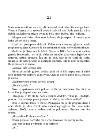 21
Malo smo kasnili na zabavu, ali tamo još uvek nije bilo mnogo ljudi.
Viktora Normana su smestili dva-tri stola od nas. Kada smo Sara i ja
dobili sto, kelner je stigao s vinom. Belo vino. Dobro, bilo je džabe.
Iskapio sam čašu i dao znak kelneru da je napuni. Primetio sam
kako Viktor pilji u mene.
Ljudi su postepeno dolazili. Video sam čuvenog glumca, uvek
preplanulog tena. Čuo sam da ne zaobilazi nijednu holivudsku zabavu.
Onda mi je Sara uvalila lakat. Bio je to Džim Seri, matori narko-
guru iz šezdesetih. I on je bio viđen na mnogim zabavama. Izgledao je
umorno, tužno, propalo. Žao mi ga bilo. Išao je od stola do stola.
Došao je do našeg. Sara se ushićeno smejala. Bila je dete šezdesetih.
Rukovao sam se s njim.
„Zdravo, lafe”, rekao sam.
Ubrzo je počela gužva. Većina ljudi mi je bila nepoznata. I dalje
sam domahivao kelneru za još vina. Onda je doneo punu bocu, spustio
je na sto.
„Kad završite s ovom, doneću drugu.”
„Hvala ti, šefe...”
Sara je spakovala mali poklon za Harija Fridmena. Bio mi je u
krilu. Žon je stigao i seo za naš sto.
„Drago mi je što ste ti i Sara uspeli da dođete”, rekao je. „Gledajte,
puni se, ovo mesto je puno gangstera i ubica, pravi štab mafije!”
Žon je uživao. Imao je mašte. Pomagala mu je da pregura dane i
noći. Onda je ušao čovek vrlo značajnog izgleda. Čuo sam neke
aplauze. Skočio sam s rođendanskim poklonom. Krenuo sam ka
njemu.
„Gospodine Fridmen, srećan...”
Žon je jurnuo i dohvatio me s leđa. Povukao me natrag za sto.
„Ne! Ne! To nije Fridmen! To je Fišmen!”
„A...”
 