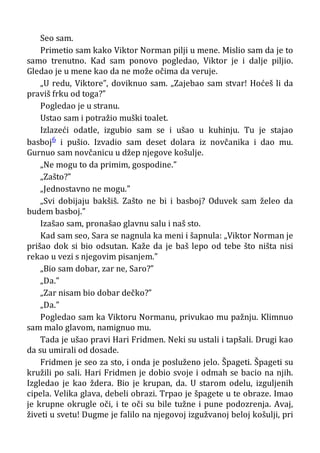 Seo sam.
Primetio sam kako Viktor Norman pilji u mene. Mislio sam da je to
samo trenutno. Kad sam ponovo pogledao, Viktor je i dalje piljio.
Gledao je u mene kao da ne može očima da veruje.
„U redu, Viktore”, doviknuo sam. „Zajebao sam stvar! Hoćeš li da
praviš frku od toga?”
Pogledao je u stranu.
Ustao sam i potražio muški toalet.
Izlazeći odatle, izgubio sam se i ušao u kuhinju. Tu je stajao
basboj6 i pušio. Izvadio sam deset dolara iz novčanika i dao mu.
Gurnuo sam novčanicu u džep njegove košulje.
„Ne mogu to da primim, gospodine.”
„Zašto?”
„Jednostavno ne mogu.”
„Svi dobijaju bakšiš. Zašto ne bi i basboj? Oduvek sam želeo da
budem basboj.”
Izašao sam, pronašao glavnu salu i naš sto.
Kad sam seo, Sara se nagnula ka meni i šapnula: „Viktor Norman je
prišao dok si bio odsutan. Kaže da je baš lepo od tebe što ništa nisi
rekao u vezi s njegovim pisanjem.”
„Bio sam dobar, zar ne, Saro?”
„Da.”
„Zar nisam bio dobar dečko?”
„Da.”
Pogledao sam ka Viktoru Normanu, privukao mu pažnju. Klimnuo
sam malo glavom, namignuo mu.
Tada je ušao pravi Hari Fridmen. Neki su ustali i tapšali. Drugi kao
da su umirali od dosade.
Fridmen je seo za sto, i onda je posluženo jelo. Špageti. Špageti su
kružili po sali. Hari Fridmen je dobio svoje i odmah se bacio na njih.
Izgledao je kao ždera. Bio je krupan, da. U starom odelu, izguljenih
cipela. Velika glava, debeli obrazi. Trpao je špagete u te obraze. Imao
je krupne okrugle oči, i te oči su bile tužne i pune podozrenja. Avaj,
živeti u svetu! Dugme je falilo na njegovoj izgužvanoj beloj košulji, pri
 