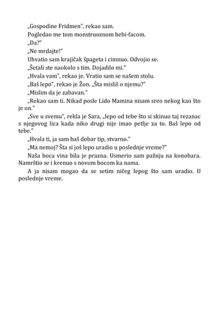 „Gospodine Fridmen”, rekao sam.
Pogledao me tom monstruoznom bebi-facom.
„Da?”
„Ne mrdajte!”
Uhvatio sam krajičak špageta i cimnuo. Odvojio se.
„Šetali ste naokolo s tim. Dojadilo mi.”
„Hvala vam”, rekao je. Vratio sam se našem stolu.
„Baš lepo”, rekao je Žon. „Šta misliš o njemu?”
„Mislim da je zabavan.”
„Rekao sam ti. Nikad posle Lido Mamina nisam sreo nekog kao što
je on.”
„Sve u svemu”, rekla je Sara, „lepo od tebe što si skinuo taj rezanac
s njegovog lica kada niko drugi nije imao petlje za to. Baš lepo od
tebe.”
„Hvala ti, ja sam baš dobar tip, stvarno.”
„Ma nemoj? Šta si još lepo uradio u poslednje vreme?”
Naša boca vina bila je prazna. Usmerio sam pažnju na konobara.
Namrštio se i krenuo s novom bocom ka nama.
A ja nisam mogao da se setim ničeg lepog što sam uradio. U
poslednje vreme.
 