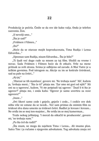 22
Produkcija je počela. Činilo se da sve ide kako valja. Onda je telefon
zazvonio. Žon.
„U nevolji smo...”
„Šta je sad?”
„Fridmen i Fišmen...”
„Da?”
„Hoće da se otarase mojih koproducenata, Tima Rudija i Lensa
Edvardsa...”
„Upoznao sam Rudija, nisam Edvardsa... Šta je bilo?”
„Ti ljudi već dugo rade sa mnom za taj film. Uložili su vreme i
novac. Sada Fridmen i Fišmen hoće da ih otkače. Vrše na mene
pritisak sa svih strana. Svima je odbijeno od zarade. A Moć Vatre je u
teškim govnima. Pod istragom su. Akcije su im se kotirale četrdeset,
sad su pale na četiri...”
„Aj-jaj.”
„’Otarasi se tih mamlaza’, govore mi. ’Ne trebaju nam!’ ’Ali’, kažem
ja, ’trebaju meni...’ ’Šta će ti?’ pitaju me. ’Zar smo mi gori od njih?’ ’Ali
oni su u ugovoru’, kažem. ’Vi ste potpisali taj ugovor.’ ’Znaš li ti šta je
ugovor?’ pitaju me, i onda kažu: ’Ugovor je samo uvertira za nove
ugovore!’”
„Isuse...”
„Ovi likovi samo cede i gnječe, gnječe i cede... I cediće sve dok
ništa više ne ostane da se iscedi... Već sam pristao da snimim film za
trideset dva dana umesto za trideset četiri. Budžet je kresan i kresan...
Ne sviđa im se moj ton-majstor... Ne sviđa im se moj kamerman...
Traže nekog jeftinijeg. ’I moraš da otkačiš te producente’, govore
mi, ’ne trebaju nam.’”
„Pa šta ćeš da radiš?”
„Šta znam, ne mogu da zajebem Tima i Lensa... Ali imamo plan.
Sutra Tim i ja ručamo s njegovim advokatom. Tog advokata znaju svi
 