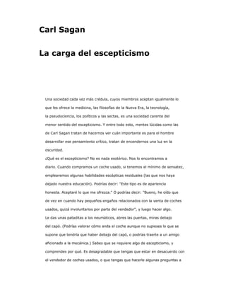 Carl Sagan
La carga del escepticismo
Una sociedad cada vez más crédula, cuyos miembros aceptan igualmente lo
que les ofrece la medicina, las filosofías de la Nueva Era, la tecnología,
la pseudociencia, los políticos y las sectas, es una sociedad carente del
menor sentido del escepticismo. Y entre todo esto, mentes lúcidas como las
de Carl Sagan tratan de hacernos ver cuán importante es para el hombre
desarrollar ese pensamiento crítico, tratan de encendernos una luz en la
oscuridad.
¿Qué es el escepticismo? No es nada esotérico. Nos lo encontramos a
diario. Cuando compramos un coche usado, si tenemos el mínimo de sensatez,
emplearemos algunas habilidades escépticas residuales (las que nos haya
dejado nuestra educación). Podrías decir: "Este tipo es de apariencia
honesta. Aceptaré lo que me ofrezca." O podrías decir: "Bueno, he oído que
de vez en cuando hay pequeños engaños relacionados con la venta de coches
usados, quizá involuntarios por parte del vendedor", y luego hacer algo.
Le das unas pataditas a los neumáticos, abres las puertas, miras debajo
del capó. (Podrías valorar cómo anda el coche aunque no supieses lo que se
supone que tendría que haber debajo del capó, o podrías traerte a un amigo
aficionado a la mecánica.) Sabes que se requiere algo de escepticismo, y
comprendes por qué. Es desagradable que tengas que estar en desacuerdo con
el vendedor de coches usados, o que tengas que hacerle algunas preguntas a
 