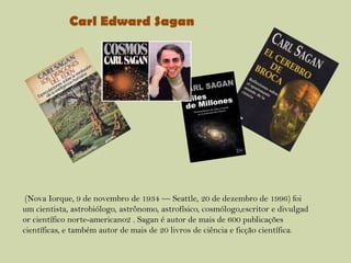 Carl Edward Sagan

(Nova Iorque, 9 de novembro de 1934 — Seattle, 20 de dezembro de 1996) foi
um cientista, astrobiólogo, astrônomo, astrofísico, cosmólogo,escritor e divulgad
or científico norte-americano2 . Sagan é autor de mais de 600 publicações
científicas, e também autor de mais de 20 livros de ciência e ficção científica.

 