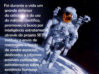 Foi durante a vida um
grande defensor
do ceticismo e do uso
do método científico,
promoveu a busca por
inteligência extraterrestre
através do projeto SETI e
instituiu o envio de
mensagens a bordo
de sondas espaciais,
destinados a informar
possíveis civilizações
extraterrestres sobre a
existência humana.

 