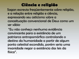 Ciência e religião

Sagan escrevia freqüentemente sobre religião,
e a relação entre religião e ciência,
expressando seu ceticismo sobre a
conceituação convencional de Deus como um
ser sábio.
“Eu não conheço nenhuma evidência
convincente para a existência de um
patriarca antropomórfico controlando o
destino da humanidade a partir de algum
ponto celestial escondido, porém seria uma
insanidade negar a existência das leis da
física”.

 