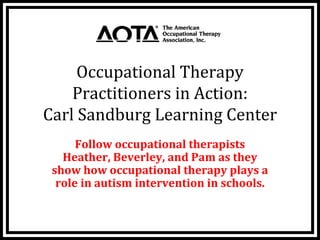 Occupational Therapy 
    Practitioners in Action: 
Carl Sandburg Learning Center
      Follow occupational therapists 
   Heather, Beverley, and Pam as they 
 show how occupational therapy plays a 
  role in autism intervention in schools.
 
