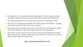 For beginners it is motivation to start working out. For the advanced, Boot
Camps can really get increase your fitness level, strength and endurance.
 The other great benefit of our boot camp…you’re not working out alone.
 You’ll be in a small group of people with similar goals and interests – pushing
each other to get the most out of your workout.
 Our boot camps are unlike any class you will find that claims they are a boot
camp. Our classes are more like a group personal training session.
 We ensure we get to know each and every one of our participants and their
goals. We keep our classes smaller than you will find at a box gym to be sure
that you don’t get lost in the crowd.
http://anywheregymbootcamp.com/
 