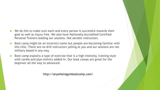  We do this to make sure each and every person is successful towards their
goal as well as injury free. We also have Nationally Accredited Certified
Personal Trainers leading our sessions. Not aerobic instructors.
 Boot camp might be an incorrect name but people are becoming familiar with
this title. There are no drill instructors yelling at you and our sessions are not
military based in any way.
 Boot camp explains a type of exercise that is a high intensity, training style
with cardio and plyo metrics added in. Our boot camps are great for the
beginner all the way to advanced.
http://anywheregymbootcamp.com/
 