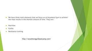  We have three main elements that we focus on at Anywhere Gym to achieve
the most results in the shortest amount of time. They are:
 Nutrition
 Cardio
 Resistance training
http://anywheregymbootcamp.com/
 