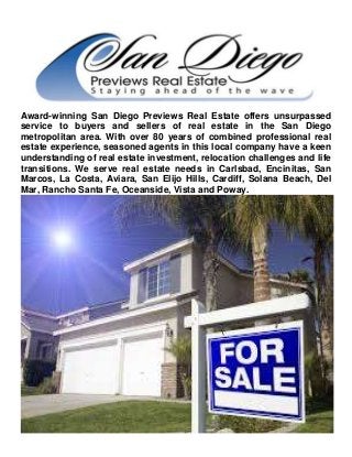 Award-winning San Diego Previews Real Estate offers unsurpassed
service to buyers and sellers of real estate in the San Diego
metropolitan area. With over 80 years of combined professional real
estate experience, seasoned agents in this local company have a keen
understanding of real estate investment, relocation challenges and life
transitions. We serve real estate needs in Carlsbad, Encinitas, San
Marcos, La Costa, Aviara, San Elijo Hills, Cardiff, Solana Beach, Del
Mar, Rancho Santa Fe, Oceanside, Vista and Poway.
 