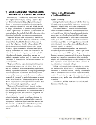 v.   audit componEnt #3: ExamininG School                         Findings of School organization
     orGanization oF tEachinG and lEarninG                        of teaching and learning
    Understanding.a.school.requires.reviewing.the.structures.
it.has.in.place.for.teaching.and.learning..Decisions.about.       Master schedule
how.the.school.is.organized.depend.predominantly.on.                  It.is.important.to.examine.the.master.schedule.from.mul-
choices.by.administrators.and.staff.members,.though.the.          tiple.angles.to.determine.whether.it.places.the.instructional.
district.may.limit.their.options,.especially.if.these.depend.     priorities.of.students.ahead.of.all.other.considerations..
on.budget.considerations..To.determine.the.organization.of.           An.analysis.of.a.school’s.master.schedule.includes.an.
Carlsbad.High.School,.ETW.examined.such.materials.as.the.         examination.of.the.bell.schedule,.the.student-registration.
master.schedule,.class.loads,.bell.schedules,.the.master.calen-   process,.and.course.offerings..This.includes.understanding.
dar,.student.handbooks,.and.other.pertinent.documents..           which.classes.are.offered.each.period,.which.teachers.are.
    The.master.schedule.is.the.foundation.for.teaching.and.       assigned.to.certain.courses,.the.number.of.AP.and.honors.
learning..As.ETW.examined.the.master.schedule,.the.school’s.      courses,.class.sizes,.A-G.approved.classes,.the.various.levels.
story.unfolded..Do.all.Carlsbad.students.have.access.to.          of.math.classes,.and.the.types.of.support.classes.intended.
courses.that.will.prepare.them.for.college.and.career?.Are.       to.meet.the.needs.of.special.populations.(ELLs.and.special.
appropriate.supports.and.interventions.in.place.during.           education.students,.for.example)..
the.school.day.for.students.who.need.them?.Do.English-                Analyzing.these.elements.provided.ETW.with.insight.
language.learners.have.core.courses.with.teachers.who.are.        about.the.organizational.structure.of.Carlsbad.High.School.
trained.in.instructional.strategies.to.meet.their.needs?.Do.      and.its.educational.goals..ETW.explored.the.process.for.stu-
ELL.and.special.education.students.have.access.to.core.           dent.placement.into.courses.through.focus-group.discussions.
academic.courses.and.graduate.ready.for.college.and.careers?.     with.teachers,.counselors,.and.students..Full.schedules.for.
The.answers.to.these.questions.and.others.help.identify.the.      students.who.pursue.one.or.more.elective.courses.often.force.
school’s.priorities.                                              them.to.complete.courses.required.for.college.admission.at.
    The.process.of.course.registration.may.inhibit.students.      one.of.two.nearby.community.colleges..
from.enrolling.in.classes.that.will.prepare.them.for.suc-             The.large.caseloads.of.counselors.jeopardize.their.critical.
cess.after.high.school..Some.policies.prevent.students.from.      role.in.registration,.as.does.their.lack.of.involvement.in.ini-
pursuing.higher.level.coursework,.such.a.grade-point.average.     tial.creation.of.the.master.schedule..Currently,.counselors.do.
or.course.prerequisite.requirements..In.addition,.counsel-        not.have.time.for.individual.discussions.with.every.student,.
ors.and.teachers.may.steer.a.particular.student.away.from.        which.is.the.ideal.situation.to.provide.students.(and.parents).
more.difficult.courses,.if.the.adults.believe.a.student.cannot.   with.resources.they.need.to.make.informed.decisions.about.
succeed.academically.or.is.unlikely.to.attend.college..Such.      their.future.
choices.compromise.students’.opportunities.and.limit.their.           After.analyzing.the.CHS.2009-10.master.schedule,.ETW.
chances.for.success.in.high.school.and.beyond..                   determined.the.following:.
    The.process.of.creating.the.master.schedule.must.put.
student.needs.first.and.foremost..This.includes.determining.
which.courses.to.offer,.enrolling.and.counseling.students.to.
take.challenging.courses,.the.duration.of.class.periods,.and.
all.other.elements.of.the.master.schedule..The.answers.may.
inform.whether.the.schedule.should.be.a.traditional.six,.
seven,.and.eight-period.day;.a.block.schedule;.or.another.
arrangement..The.ultimate.goal.of.the.master.schedule.and.
the.courses.the.school.offers.should.be.the.best.possible.
access.for.all.students.to.college.and.career-preparatory.
courses.




18                                                                             The educaTion TrusT–wesT | carlSBad | March 2010
 
