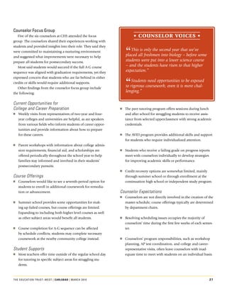 counselor Focus Group
   Five.of.the.six.counselors.at.CHS.attended.the.focus.                   • counSelor VoiceS •
group..The.counselors.shared.their.experiences.working.with.


                                                                     “
students.and.provided.insights.into.their.role..They.said.they.
were.committed.to.maintaining.a.nurturing.environment.                  This is only the second year that we’ve
and.suggested.what.improvements.were.necessary.to.help.              placed all freshmen into biology – before some
prepare.all.students.for.postsecondary.success..                     students were put into a lower science course
   Most.said.students.would.succeed.if.the.full.A-G.course.          – and the students have risen to that higher
sequence.was.aligned.with.graduation.requirements,.yet.they.         expectation.”


                                                                     “
expressed.concern.that.students.who.are.far.behind.in.either.
credits.or.skills.would.require.additional.supports.
                                                                         Students need opportunities to be exposed
   Other.findings.from.the.counselor.focus.group.include.
                                                                     to rigorous coursework, even it is more chal-
the.following:
                                                                     lenging.”

Current Opportunities for
College and Career Preparation                                    oo The.peer.tutoring.program.offers.sessions.during.lunch.
oo Weekly.visits.from.representatives.of.two-year.and.four-          and.after.school.for.struggling.students.to.receive.assis-
   year.colleges.and.universities.are.helpful,.as.are.speakers.      tance.from.selected.upperclassmen.with.strong.academic.
   from.various.fields.who.inform.students.of.career.oppor-          credentials.
   tunities.and.provide.information.about.how.to.prepare.
   for.these.careers.                                             oo The.AvID.program.provides.additional.skills.and.support.
                                                                     for.students.who.require.individualized.attention.
oo Parent.workshops.with.information.about.college.admis-
   sion.requirements,.financial.aid,.and.scholarships.are.        oo Students.who.receive.a.failing.grade.on.progress.reports.
   offered.periodically.throughout.the.school.year.to.help.          meet.with.counselors.individually.to.develop.strategies.
   families.stay.informed.and.involved.in.their.students’.           for.improving.academic.skills.or.performance.
   postsecondary.pursuits.
                                                                  oo Credit.recovery.options.are.somewhat.limited,.mainly.
Course Offerings                                                     through.summer.school.or.through.enrollment.at.the.
oo Counselors.would.like.to.see.a.seventh-period.option.for.         continuation.high.school.or.independent.study.program.
   students.to.enroll.in.additional.coursework.for.remedia-
   tion.or.advancement.                                           Counselor Expectations
                                                                  oo Counselors.are.not.directly.involved.in.the.creation.of.the.
oo Summer.school.provides.some.opportunities.for.mak-                master.schedule;.course.offerings.typically.are.determined.
   ing.up.failed.courses,.but.course.offerings.are.limited..         by.department.chairs.
   Expanding.to.including.both.higher.level.courses.as.well.
   as.other.subject.areas.would.benefit.all.students..            oo Resolving.scheduling.issues.occupies.the.majority.of.
                                                                     counselors’.time.during.the.first.few.weeks.of.each.semes-
oo Course.completion.for.A-G.sequence.can.be.affected.               ter.
   by.schedule.conflicts;.students.may.complete.necessary.
   coursework.at.the.nearby.community.college.instead.            oo Counselors’.program.responsibilities,.such.as.workshop.
                                                                     planning,.AP.test.coordination,.and.college.and.career-
Student Supports                                                     representative.visits,.often.leave.counselors.with.inad-
oo Most.teachers.offer.time.outside.of.the.regular.school.day.       equate.time.to.meet.with.students.on.an.individual.basis.
   for.tutoring.in.specific.subject.areas.for.struggling.stu-
   dents.



The educaTion TrusT–wesT | carlSBad | March 2010                                                                             27
 
