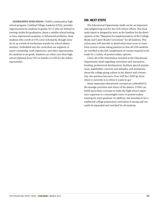 aLternative eduCation:.CUSD’s.continuation.high.                viii. nExt StEpS
school.program,.Carlsbad.village.Academy.(CvA),.provides.              The.Educational.Opportunity.Audit.can.be.an.important.
opportunities.for.students.in.grades.10-12.who.are.behind.in.       and.enlightening.tool.for.the.CHS.reform.efforts..This.final.
earning.credits.for.graduation,.desire.a.smaller.school.setting,.   audit.report.is.designed.to.serve.as.the.baseline.for.the.devel-
or.have.experienced.academic.or.behavioral.problems..Most.          opment.of.the.“Blueprint.for.Implementation.of.the.College-
students.who.enroll.at.CvA.come.voluntarily,.though.some.           Ready.and.Career-Ready.Curriculum”.for.all.students..This.
do.so.as.a.result.of.involuntary.transfer.by.school.admin-          action.plan.will.describe.in.detail.what.must.occur.to.trans-
istration..Embedded.into.the.curriculum.are.supports.or.            form.current.course-taking.patterns.so.that.all.CHS.students.
career.counseling,.work.experience,.and.other.opportunities.        are.enrolled.in.the.full.complement.of.courses.required.to.be.
for.students.to.set.goals..Students.can.either.earn.their.high.     ready.for.a.variety.of.postsecondary.options..
school.diploma.from.CvA.or.transfer.to.CHS.for.the.follow-             Given.all.of.the.information.revealed.in.the.Educational.
ing.semester.                                                       Opportunity.Audit.regarding.curriculum.and.instruction,.
                                                                    funding,.professional.development,.facilities,.special.popula-
                                                                    tions,.stakeholder.concerns.and.attitudes,.and.revelations.
                                                                    about.the.college-going.culture.in.the.district.and.commu-
                                                                    nity,.the.question.becomes:.How.will.the.CUSD.go.from.
                                                                    where.it.currently.is.to.where.it.wants.to.go?.
                                                                       Many.important.educational.concepts.are.embedded.in.
                                                                    the.strategic.priorities.and.vision.of.the.district..CUSD.can.
                                                                    build.upon.these.concepts.to.make.the.high.school.experi-
                                                                    ence.a.gateway.to.a.meaningful.career.or.postsecondary.
                                                                    training.for.every.graduate..In.addition,.the.foundation.for.a.
                                                                    traditional.college-preparatory.curriculum.is.strong.and.can.
                                                                    easily.be.expanded.and.enriched.for.all.students.




The educaTion TrusT–wesT | carlSBad | March 2010                                                                                33
 