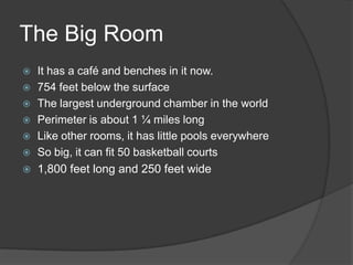 The Big RoomIt has a café and benches in it now.754 feet below the surfaceThe largest underground chamber in the worldPerimeter is about 1 ¼ miles longLike other rooms, it has little pools everywhereSo big, it can fit 50 basketball courts1,800 feet long and 250 feet wide