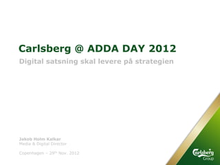 Carlsberg @ ADDA DAY 2012
Digital satsning skal levere på strategien




Jakob Holm Kalkar
Media & Digital Director

Copenhagen – 29th Nov. 2012
 