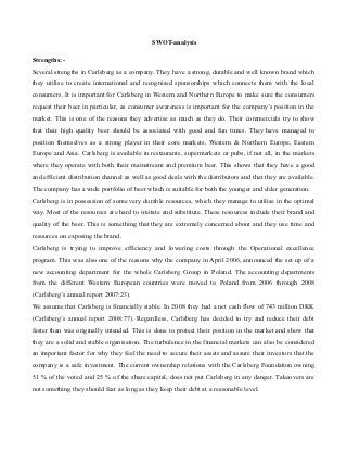 SWOT-analysis

Strengths:-
Several strengths in Carlsberg as a company. They have a strong, durable and well known brand which
they utilise to create international and recognised sponsorships which connects them with the local
consumers. It is important for Carlsberg in Western and Northern Europe to make sure the consumers
request their beer in particular, as consumer awareness is important for the company’s position in the
market. This is one of the reasons they advertise as much as they do. Their commercials try to show
that their high quality beer should be associated with good and fun times. They have managed to
position themselves as a strong player in their core markets, Western & Northern Europe, Eastern
Europe and Asia. Carlsberg is available in restaurants, supermarkets or pubs, if not all, in the markets
where they operate with both their mainstream and premium beer. This shows that they have a good
and efficient distribution channel as well as good deals with the distributors and that they are available.
The company has a wide portfolio of beer which is suitable for both the younger and elder generation.
Carlsberg is in possession of some very durable resources, which they manage to utilise in the optimal
way. Most of the resources are hard to imitate and substitute. These resources include their brand and
quality of the beer. This is something that they are extremely concerned about and they use time and
resources on exposing the brand.
Carlsberg is trying to improve efficiency and lowering costs through the Operational excellence
program. This was also one of the reasons why the company in April 2006, announced the set up of a
new accounting department for the whole Carlsberg Group in Poland. The accounting departments
from the different Western European countries were moved to Poland from 2006 through 2008
(Carlsberg’s annual report 2007:23).
We assume that Carlsberg is financially stable. In 2008 they had a net cash flow of 743 million DKK
(Carlsberg’s annual report 2008:77). Regardless, Carlsberg has decided to try and reduce their debt
faster than was originally intended. This is done to protect their position in the market and show that
they are a solid and stable organisation. The turbulence in the financial markets can also be considered
an important factor for why they feel the need to secure their assets and assure their investors that the
company is a safe investment. The current ownership relations with the Carlsberg Foundation owning
51 % of the voted and 25 % of the share capital, does not put Carlsberg in any danger. Takeovers are
not something they should fear as long as they keep their debt at a reasonable level.
 