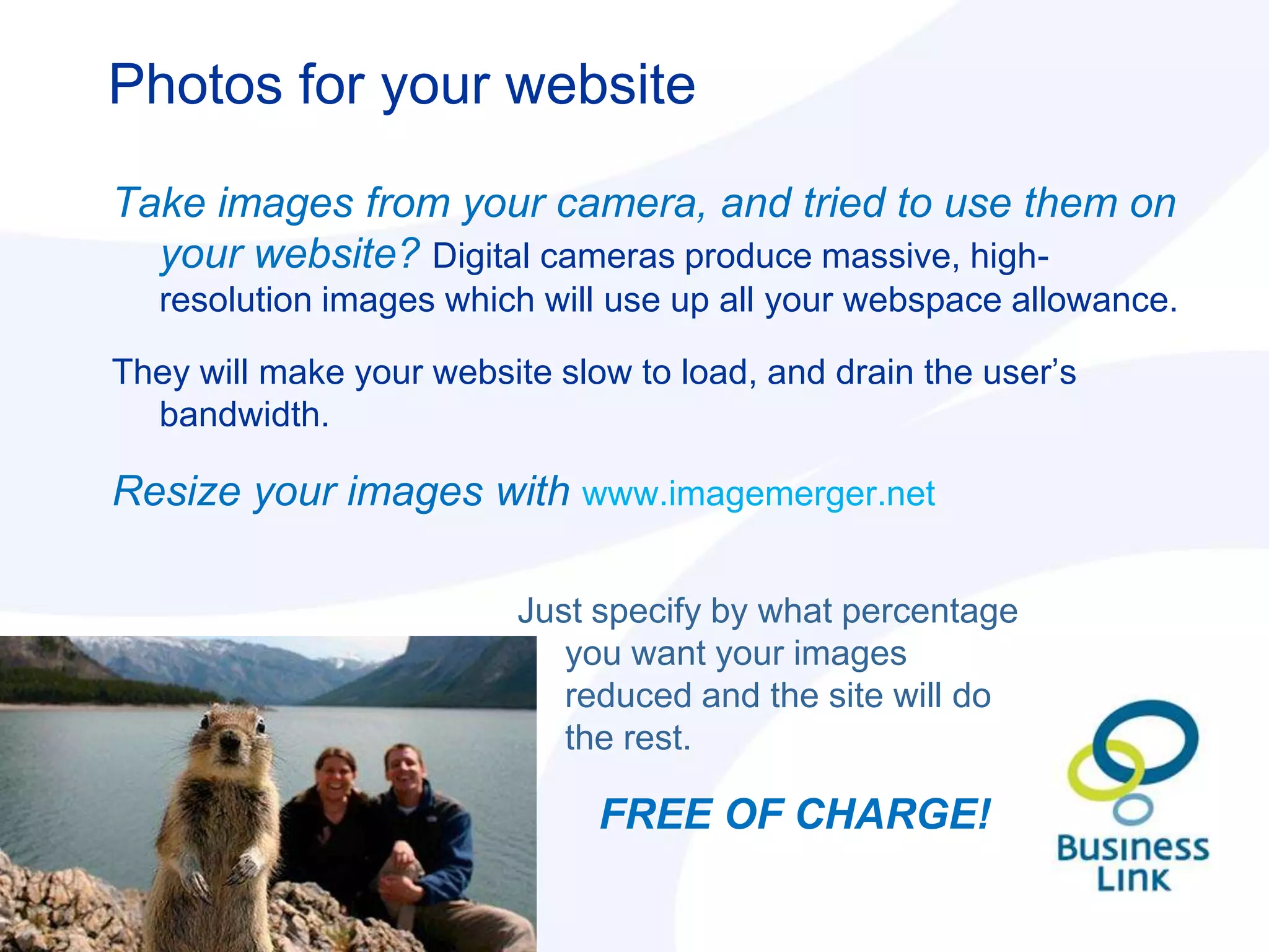 Photos for your website

Take images from your camera, and tried to use them on
  your website? Digital cameras produce massive, high-
   resolution images which will use up all your webspace allowance.

They will make your website slow to load, and drain the user‟s
  bandwidth.

Resize your images with www.imagemerger.net

                          Just specify by what percentage
                             you want your images
                             reduced and the site will do
                             the rest.

                               FREE OF CHARGE!
 