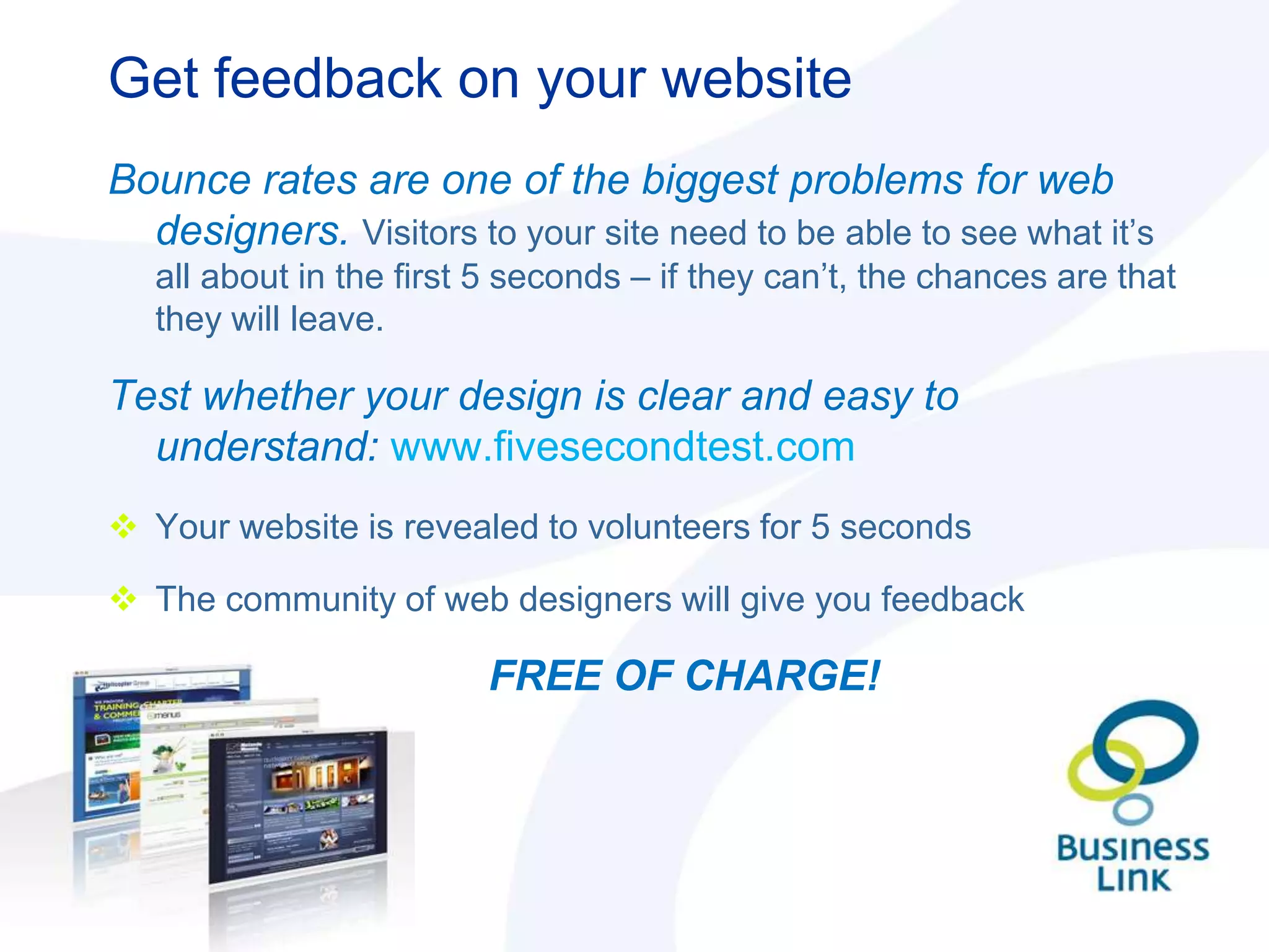 Get feedback on your website
Bounce rates are one of the biggest problems for web
  designers. Visitors to your site need to be able to see what it‟s
   all about in the first 5 seconds – if they can‟t, the chances are that
   they will leave.

Test whether your design is clear and easy to
  understand: www.fivesecondtest.com
 Your website is revealed to volunteers for 5 seconds

 The community of web designers will give you feedback

                         FREE OF CHARGE!
 