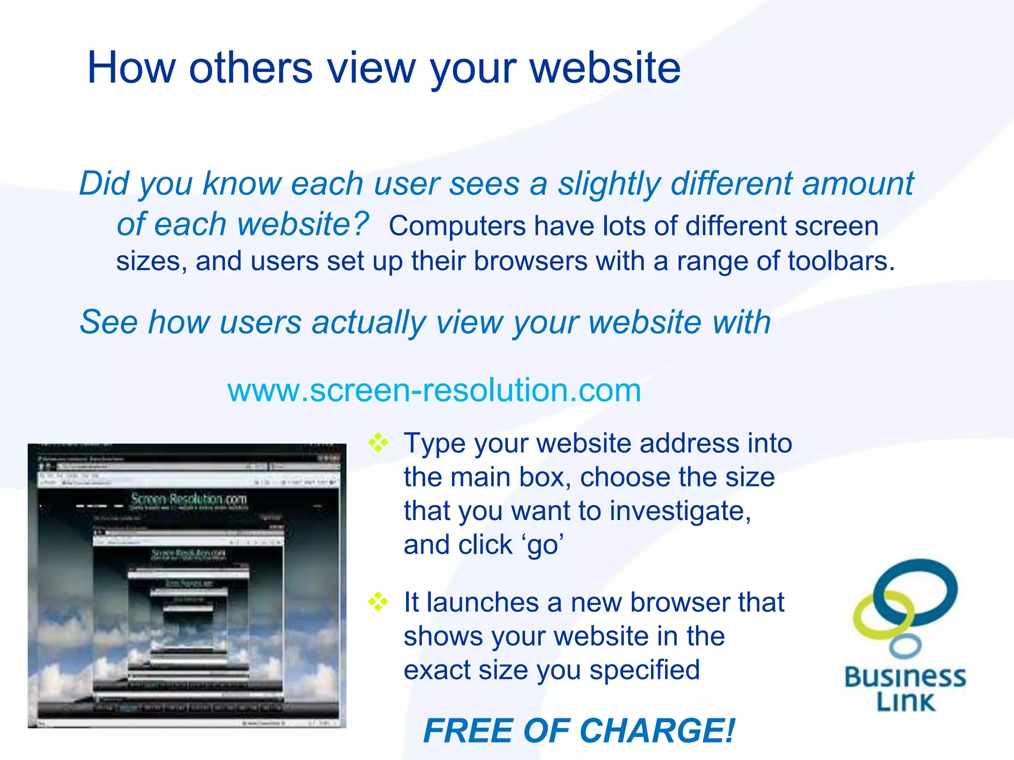 How others view your website

Did you know each user sees a slightly different amount
  of each website? Computers have lots of different screen
  sizes, and users set up their browsers with a range of toolbars.

See how users actually view your website with

           www.screen-resolution.com
                       Type your website address into
                        the main box, choose the size
                        that you want to investigate,
                        and click „go‟

                       It launches a new browser that
                        shows your website in the
                        exact size you specified

                           FREE OF CHARGE!
 