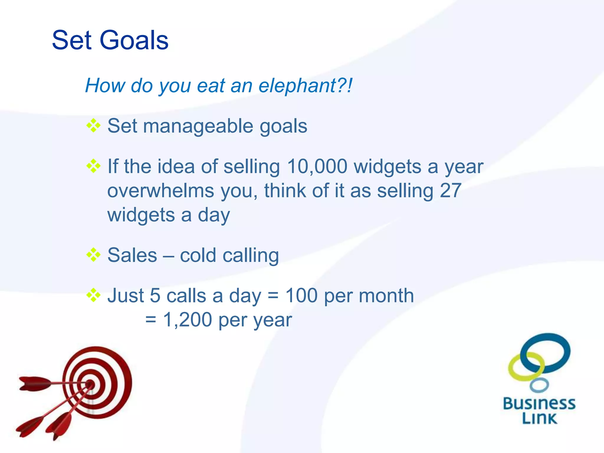 Set Goals
  How do you eat an elephant?!

   Set manageable goals

   If the idea of selling 10,000 widgets a year
    overwhelms you, think of it as selling 27
    widgets a day

   Sales – cold calling

   Just 5 calls a day = 100 per month
        = 1,200 per year
 