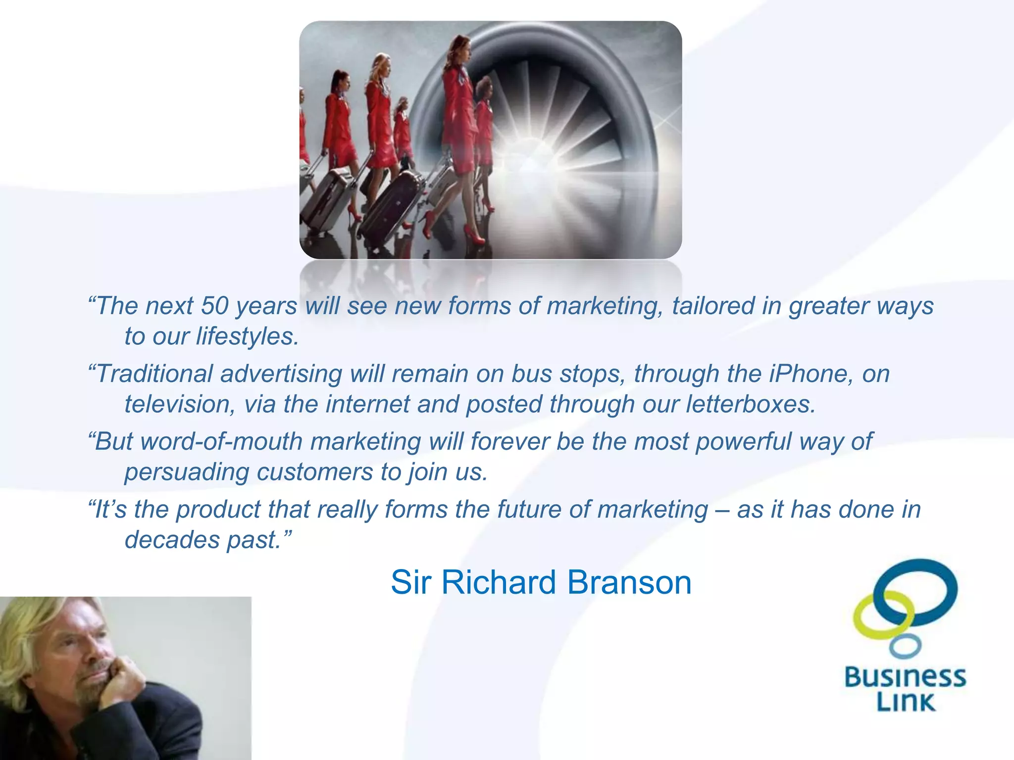 “The next 50 years will see new forms of marketing, tailored in greater ways
     to our lifestyles.
“Traditional advertising will remain on bus stops, through the iPhone, on
     television, via the internet and posted through our letterboxes.
“But word-of-mouth marketing will forever be the most powerful way of
     persuading customers to join us.
“It’s the product that really forms the future of marketing – as it has done in
     decades past.”
                            Sir Richard Branson
 