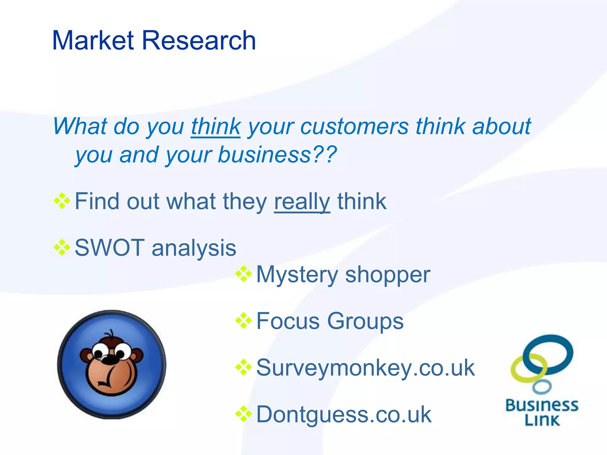 Market Research


What do you think your customers think about
 you and your business??
Find out what they really think
SWOT analysis
              Mystery shopper
                 Focus Groups
                 Surveymonkey.co.uk
                 Dontguess.co.uk
 