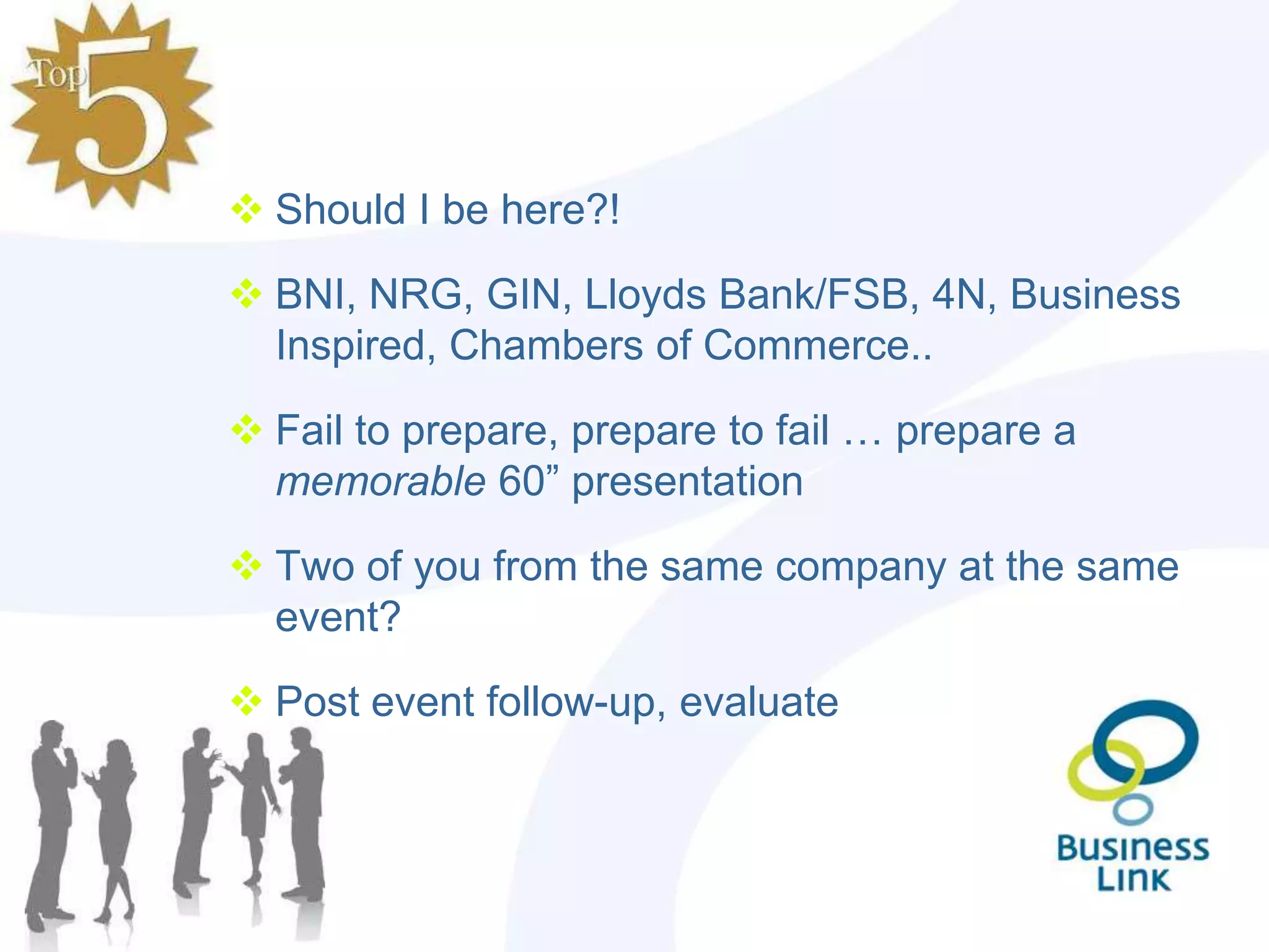  Should I be here?!

 BNI, NRG, GIN, Lloyds Bank/FSB, 4N, Business
  Inspired, Chambers of Commerce..

 Fail to prepare, prepare to fail … prepare a
  memorable 60” presentation

 Two of you from the same company at the same
  event?

 Post event follow-up, evaluate
 