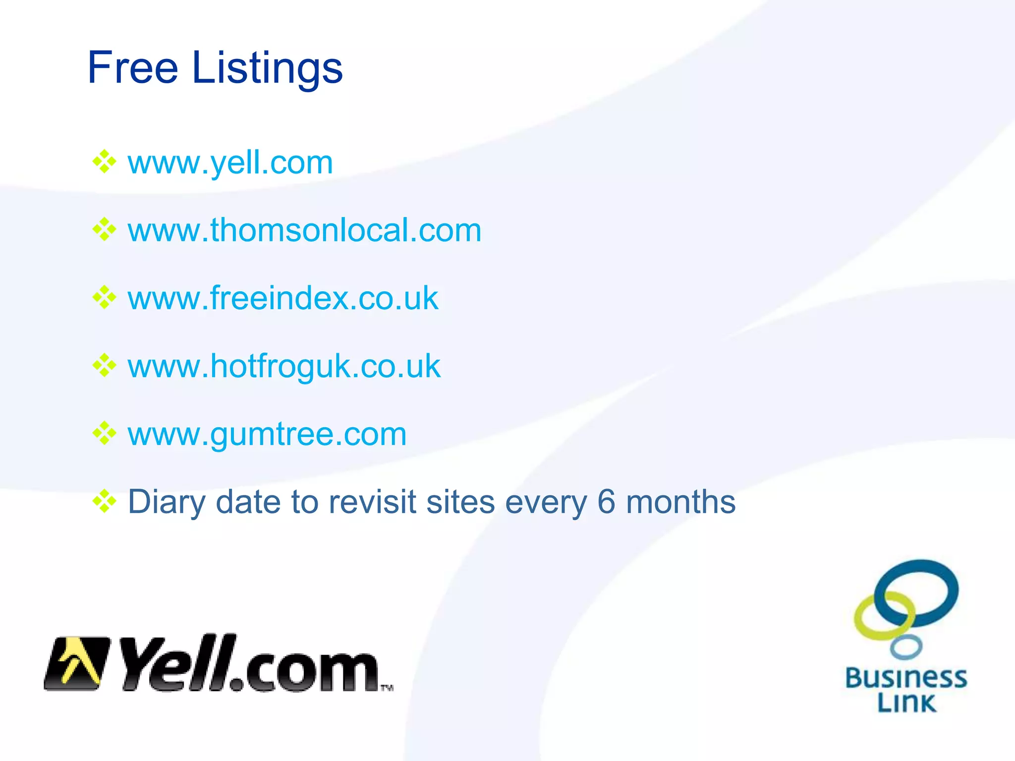 Free Listings

 www.yell.com

 www.thomsonlocal.com

 www.freeindex.co.uk

 www.hotfroguk.co.uk

 www.gumtree.com

 Diary date to revisit sites every 6 months
 