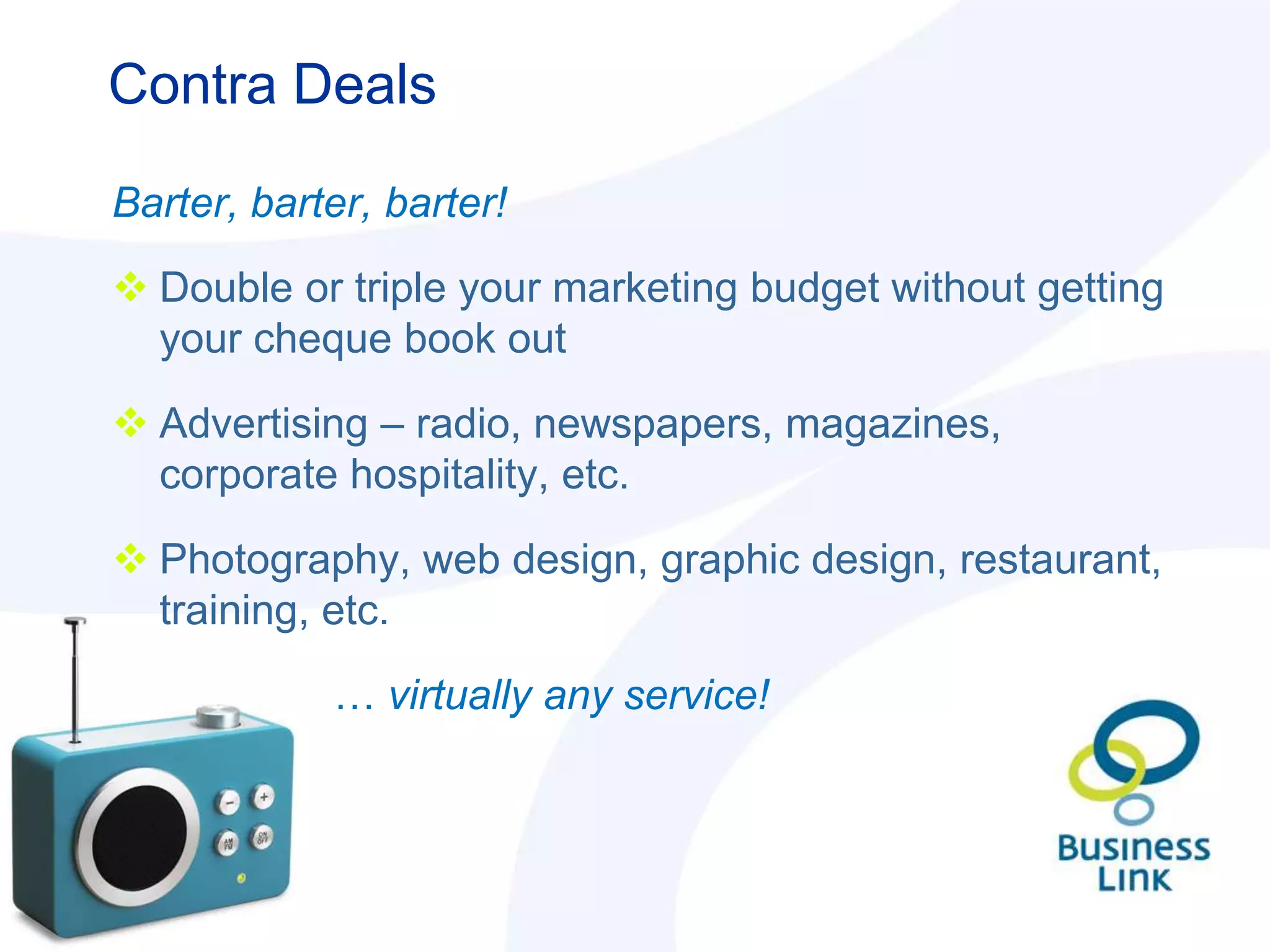 Contra Deals

Barter, barter, barter!

 Double or triple your marketing budget without getting
  your cheque book out

 Advertising – radio, newspapers, magazines,
  corporate hospitality, etc.

 Photography, web design, graphic design, restaurant,
  training, etc.

            … virtually any service!
 