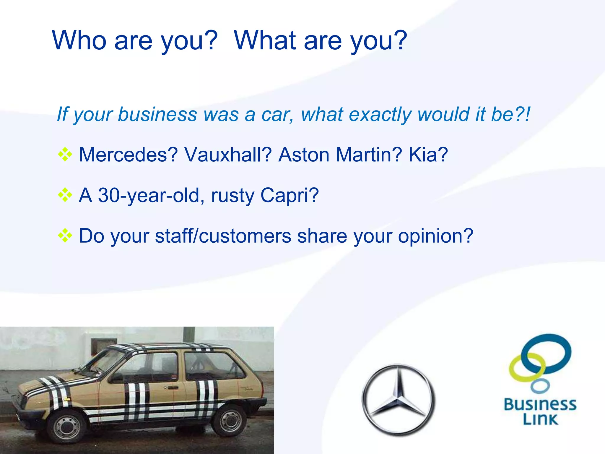 Who are you? What are you?

If your business was a car, what exactly would it be?!

 Mercedes? Vauxhall? Aston Martin? Kia?

 A 30-year-old, rusty Capri?

 Do your staff/customers share your opinion?
 