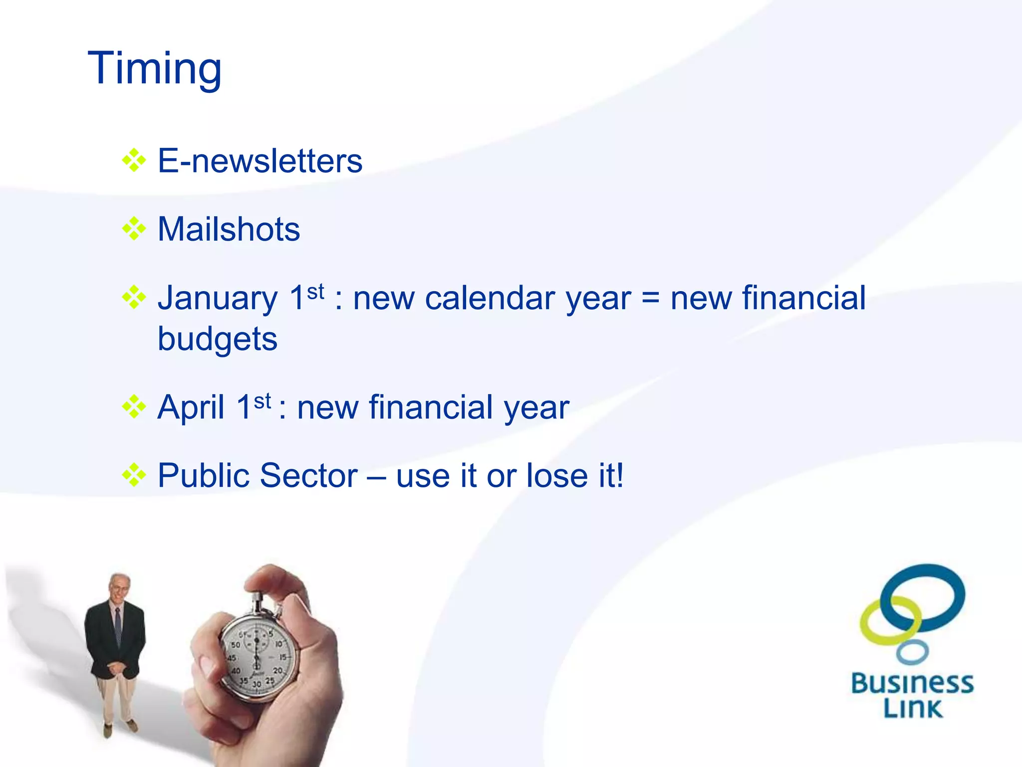 Timing
  E-newsletters

  Mailshots

  January 1st : new calendar year = new financial
   budgets

  April 1st : new financial year

  Public Sector – use it or lose it!
 