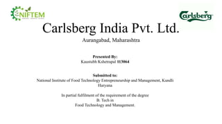 Carlsberg India Pvt. Ltd.
Aurangabad, Maharashtra
Presented By:
Kaustubh Kshetrapal 113064
Submitted to:
National Institute of Food Technology Entrepreneurship and Management, Kundli
Haryana
In partial fulfilment of the requirement of the degree
B. Tech in
Food Technology and Management.
 