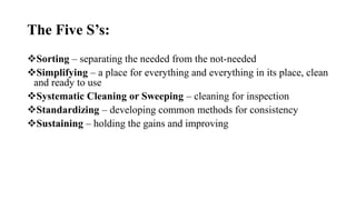 The Five S’s:
Sorting – separating the needed from the not-needed
Simplifying – a place for everything and everything in its place, clean
and ready to use
Systematic Cleaning or Sweeping – cleaning for inspection
Standardizing – developing common methods for consistency
Sustaining – holding the gains and improving
 