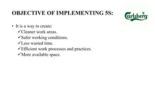 OBJECTIVE OF IMPLEMENTING 5S:
• It is a way to create:
Cleaner work areas.
Safer working conditions.
Less wasted time.
Efficient work processes and practices.
More available space.
 