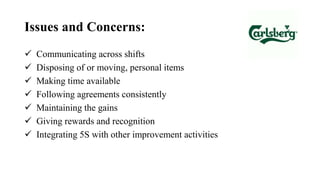Issues and Concerns:
 Communicating across shifts
 Disposing of or moving, personal items
 Making time available
 Following agreements consistently
 Maintaining the gains
 Giving rewards and recognition
 Integrating 5S with other improvement activities
 