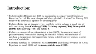 Introduction:
• Carlsberg entered India in may 2006 by incorporating a company named South Asia
Breweries Pvt. Ltd. The name changed to Carlsberg India Pvt. Ltd. on 23rd february 2009
to reflect the company as a part of the carlsberg group.
• Carlsberg India has an impressive beer portfolio which includes a good mix of
mild and strong beer- Carlsberg (CBM), Carlsberg elephant(CBX), Tuborg mild
(TBM), Tuborg strong (TBS) and Palone 8.
• Carlsberg’s commercial operations started in june 2007 by the commencement of
production at the Poanta Sahib Brewery, in Himachal Pradesh, with the launch of
carlsberg in the premium-beer segment and pallone in the strong-beer segment in some
markets of north india.
• Carlsberg expanded its operations by Maharashtra establishing breweries in Alwar,
Rajasthan in march 2008 and in Aurangabad, in august 2008..
 