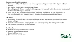 Background of the filtration aid:
• To remove solid particles from the beer stream to produce a bright stable beer free of yeast and most
bacteria.
• For filtering matured beer, candle filters were used.
• For making candle filter to work, bed of Kieselghur powder are made inside. Bed porosity is maintained
by the continual dosing of a filter aid.
• After filtering beer, the used filter aid contains suspension, mainly yeast but also smaller particles.
• The used filter aid is to be discarded directly into the drains thus creating choking of drains.
My Work:
• Found some literature in which the used filter aid can be used as an additive in construction company
(bricks making).
• Contacted one construction company for this who were ready to buy after making analysis of it.
• The discarded filter aid can become profitable.
Problem faced:
• Problem regarding maintenance of filter aid.
• Cleaning and sanitation problems.
• Extensive labour work.
• Execution from top authorities.
 