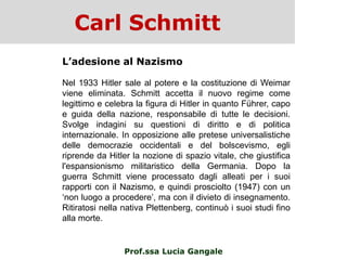 Carl Schmitt
Prof.ssa Lucia Gangale
L’adesione al Nazismo
Nel 1933 Hitler sale al potere e la costituzione di Weimar
viene eliminata. Schmitt accetta il nuovo regime come
legittimo e celebra la figura di Hitler in quanto Führer, capo
e guida della nazione, responsabile di tutte le decisioni.
Svolge indagini su questioni di diritto e di politica
internazionale. In opposizione alle pretese universalistiche
delle democrazie occidentali e del bolscevismo, egli
riprende da Hitler la nozione di spazio vitale, che giustifica
l'espansionismo militaristico della Germania. Dopo la
guerra Schmitt viene processato dagli alleati per i suoi
rapporti con il Nazismo, e quindi prosciolto (1947) con un
„non luogo a procedere‟, ma con il divieto di insegnamento.
Ritiratosi nella nativa Plettenberg, continuò i suoi studi fino
alla morte.
 