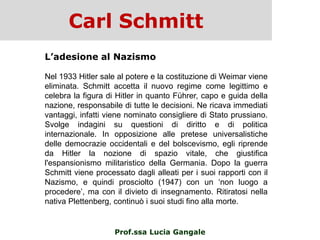 Carl Schmitt
Prof.ssa Lucia Gangale
L’adesione al Nazismo
Nel 1933 Hitler sale al potere e la costituzione di Weimar viene
eliminata. Schmitt accetta il nuovo regime come legittimo e
celebra la figura di Hitler in quanto Führer, capo e guida della
nazione, responsabile di tutte le decisioni. Ne ricava immediati
vantaggi, infatti viene nominato consigliere di Stato prussiano.
Svolge indagini su questioni di diritto e di politica
internazionale. In opposizione alle pretese universalistiche
delle democrazie occidentali e del bolscevismo, egli riprende
da Hitler la nozione di spazio vitale, che giustifica
l'espansionismo militaristico della Germania. Dopo la guerra
Schmitt viene processato dagli alleati per i suoi rapporti con il
Nazismo, e quindi prosciolto (1947) con un „non luogo a
procedere‟, ma con il divieto di insegnamento. Ritiratosi nella
nativa Plettenberg, continuò i suoi studi fino alla morte.
 