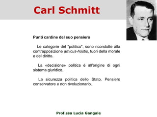 Carl Schmitt
Prof.ssa Lucia Gangale
Punti cardine del suo pensiero
Le categorie del "politico", sono ricondotte alla
contrapposizione amicus-hostis, fuori della morale
e del diritto.
La «decisione» politica è all'origine di ogni
sistema giuridico.
La sicurezza politica dello Stato. Pensiero
conservatore e non rivoluzionario.
 