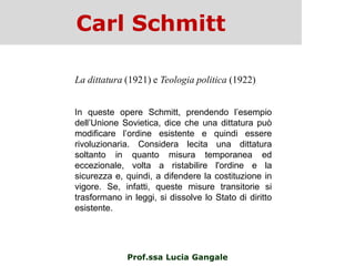Carl Schmitt
Prof.ssa Lucia Gangale
La dittatura (1921) e Teologia politica (1922)
In queste opere Schmitt, prendendo l‟esempio
dell‟Unione Sovietica, dice che una dittatura può
modificare l‟ordine esistente e quindi essere
rivoluzionaria. Considera lecita una dittatura
soltanto in quanto misura temporanea ed
eccezionale, volta a ristabilire l'ordine e la
sicurezza e, quindi, a difendere la costituzione in
vigore. Se, infatti, queste misure transitorie si
trasformano in leggi, si dissolve lo Stato di diritto
esistente.
 